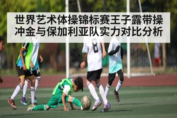 世界艺术体操锦标赛王子露带操冲金与保加利亚队实力对比分析（kaiyun sports）