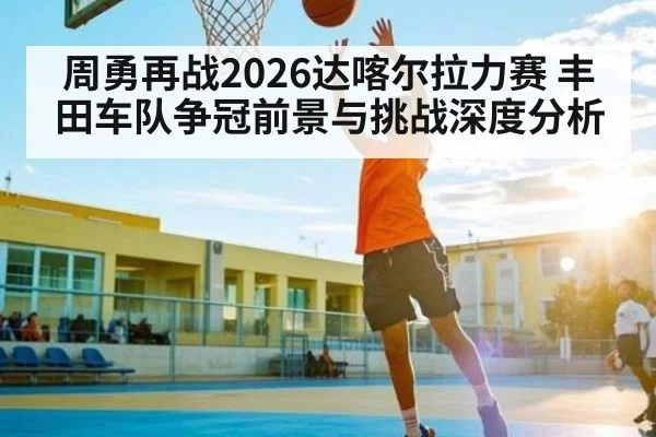 周勇再战2026达喀尔拉力赛 丰田车队争冠前景与挑战深度分析（kaiyun sports）